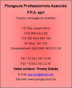 Zone de Texte: Plongeurs Professionnels AssociésP.P.A. sprlTravaux immergés et contrôles127 Rue Joseph Bens1180 BRUXELLESTVA: BE 0442 866 168RC Brux. 541.726Enregistrement: 0442 866 168 03 01 00Tél: +32.(0)2.346.16.84Fax: +32(0)2.343.22.38Votre contact: Thierry DabéeE-mail: ppa.sprl@gmail.comSite web: www.plongeurspro.be